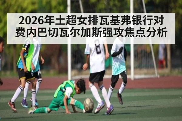 2026年土超女排瓦基弗银行对费内巴切瓦尔加斯强攻焦点分析