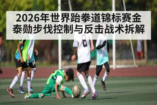 2026年世界跆拳道锦标赛金泰勋步伐控制与反击战术拆解