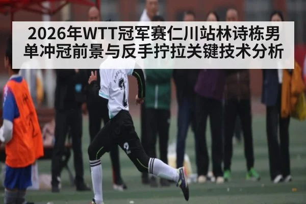 2026年WTT冠军赛仁川站林诗栋男单冲冠前景与反手拧拉关键技术分析